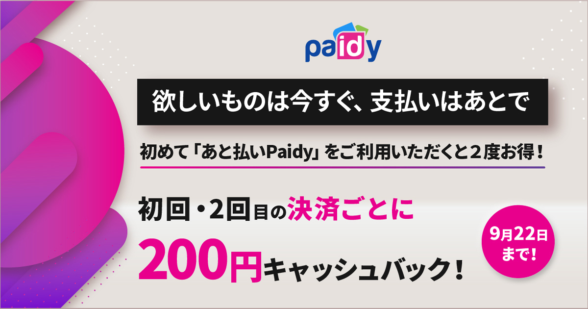欲しいものは今すぐ、支払いはあとで 初めて「あと払いPaidy」をご利用いただくと2度お得! 初回・2回目の決済ごとに200円キャッシュバック 9月22日まで